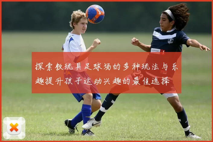 探索教玩具足球场的多种玩法与乐趣提升孩子运动兴趣的最佳选择