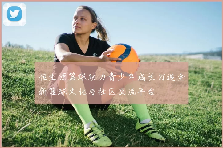 恒生源篮球助力青少年成长打造全新篮球文化与社区交流平台