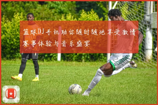 篮球DJ手机助你随时随地享受激情赛事体验与音乐盛宴