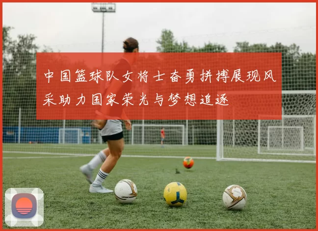 中国篮球队女将士奋勇拼搏展现风采助力国家荣光与梦想追逐