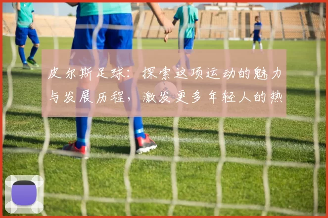 皮尔斯足球：探索这项运动的魅力与发展历程，激发更多年轻人的热情与参与
