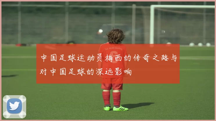 中国足球运动员梅西的传奇之路与对中国足球的深远影响