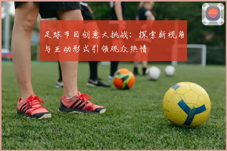足球节目创意大挑战：探索新视角与互动形式引领观众热情